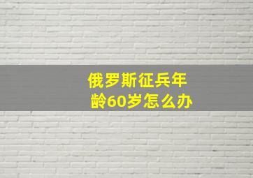 俄罗斯征兵年龄60岁怎么办