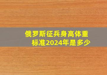 俄罗斯征兵身高体重标准2024年是多少