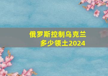 俄罗斯控制乌克兰多少领土2024