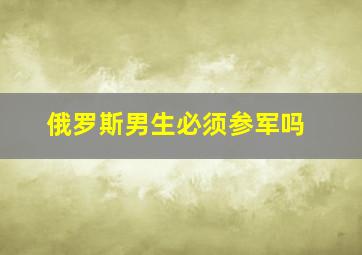 俄罗斯男生必须参军吗