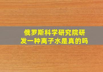 俄罗斯科学研究院研发一种离子水是真的吗