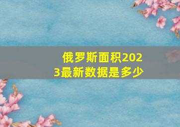 俄罗斯面积2023最新数据是多少