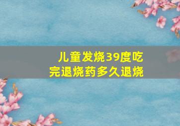 儿童发烧39度吃完退烧药多久退烧