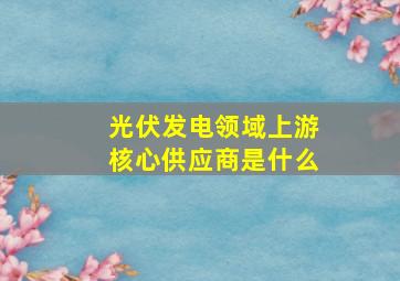 光伏发电领域上游核心供应商是什么