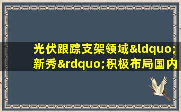 光伏跟踪支架领域“新秀”积极布局国内外市场