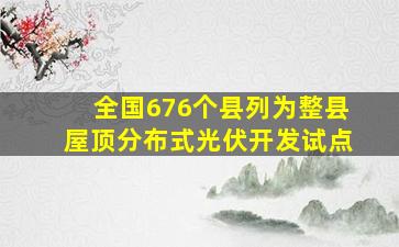 全国676个县列为整县屋顶分布式光伏开发试点