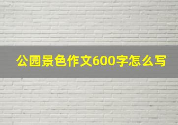 公园景色作文600字怎么写