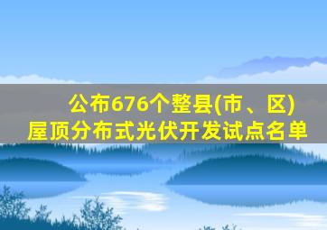 公布676个整县(市、区)屋顶分布式光伏开发试点名单