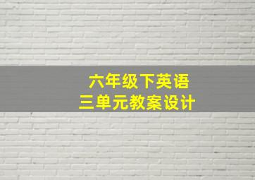 六年级下英语三单元教案设计