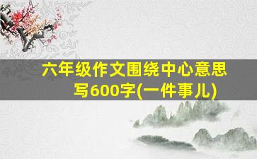 六年级作文围绕中心意思写600字(一件事儿)