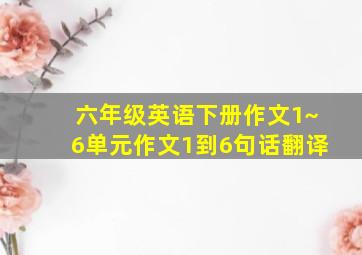 六年级英语下册作文1~6单元作文1到6句话翻译