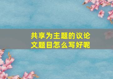 共享为主题的议论文题目怎么写好呢