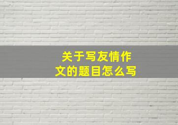 关于写友情作文的题目怎么写