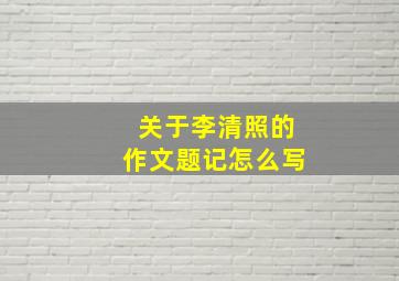 关于李清照的作文题记怎么写