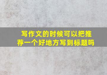 写作文的时候可以把推荐一个好地方写到标题吗