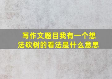 写作文题目我有一个想法砍树的看法是什么意思