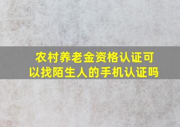 农村养老金资格认证可以找陌生人的手机认证吗