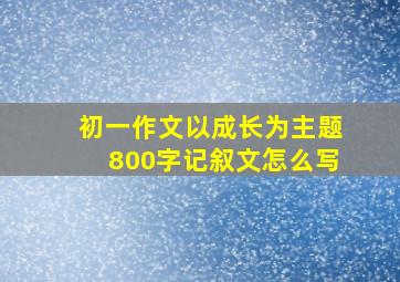 初一作文以成长为主题800字记叙文怎么写