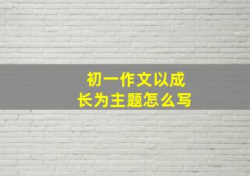 初一作文以成长为主题怎么写