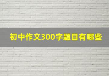 初中作文300字题目有哪些