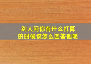 别人问你有什么打算的时候该怎么回答他呢