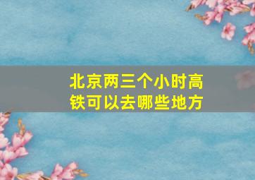 北京两三个小时高铁可以去哪些地方