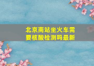 北京南站坐火车需要核酸检测吗最新