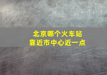 北京哪个火车站靠近市中心近一点