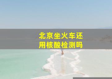 北京坐火车还用核酸检测吗