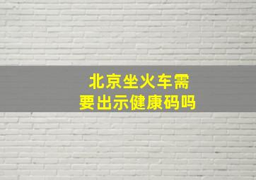 北京坐火车需要出示健康码吗