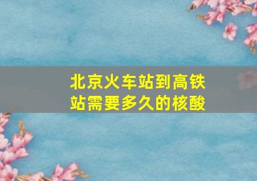 北京火车站到高铁站需要多久的核酸