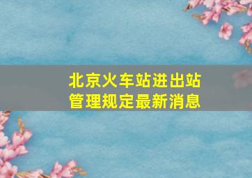 北京火车站进出站管理规定最新消息