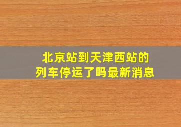 北京站到天津西站的列车停运了吗最新消息