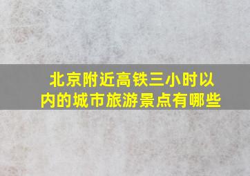 北京附近高铁三小时以内的城市旅游景点有哪些