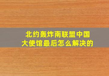 北约轰炸南联盟中国大使馆最后怎么解决的