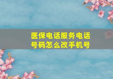 医保电话服务电话号码怎么改手机号