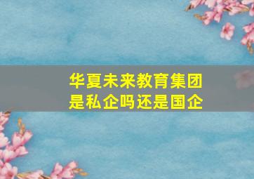 华夏未来教育集团是私企吗还是国企