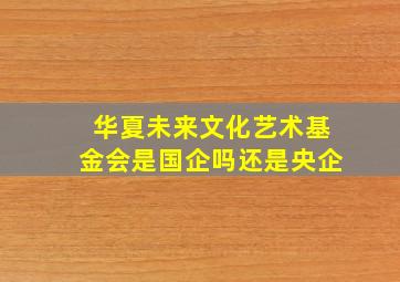 华夏未来文化艺术基金会是国企吗还是央企