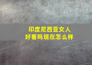 印度尼西亚女人好看吗现在怎么样