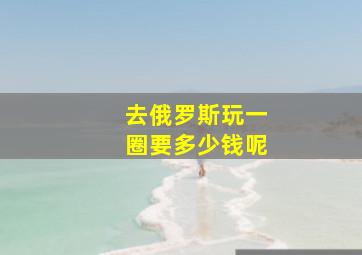 去俄罗斯玩一圈要多少钱呢