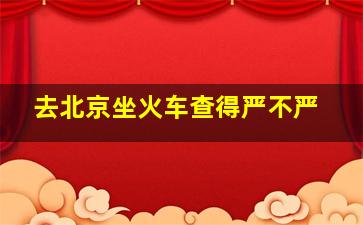 去北京坐火车查得严不严