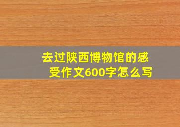 去过陕西博物馆的感受作文600字怎么写