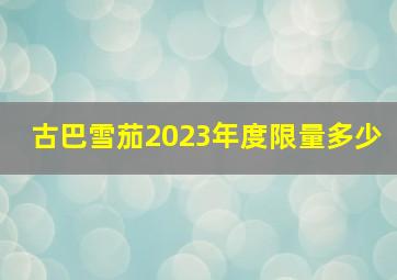 古巴雪茄2023年度限量多少