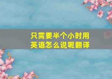 只需要半个小时用英语怎么说呢翻译