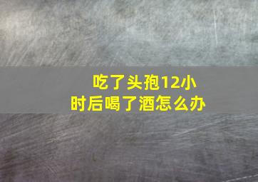 吃了头孢12小时后喝了酒怎么办