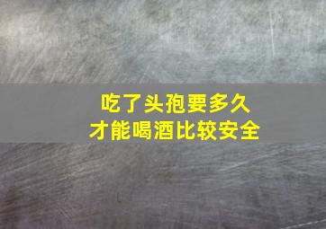 吃了头孢要多久才能喝酒比较安全