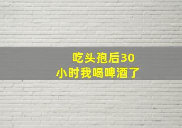 吃头孢后30小时我喝啤酒了