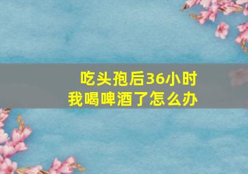 吃头孢后36小时我喝啤酒了怎么办