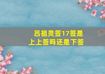 吕祖灵签17签是上上签吗还是下签