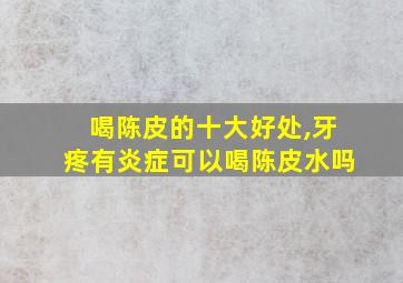 喝陈皮的十大好处,牙疼有炎症可以喝陈皮水吗